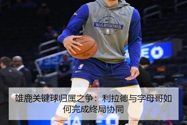 雄鹿关键球归属之争：利拉德与字母哥如何完成终局协同