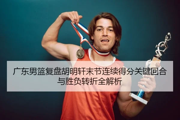 广东男篮复盘胡明轩末节连续得分关键回合与胜负转折全解析