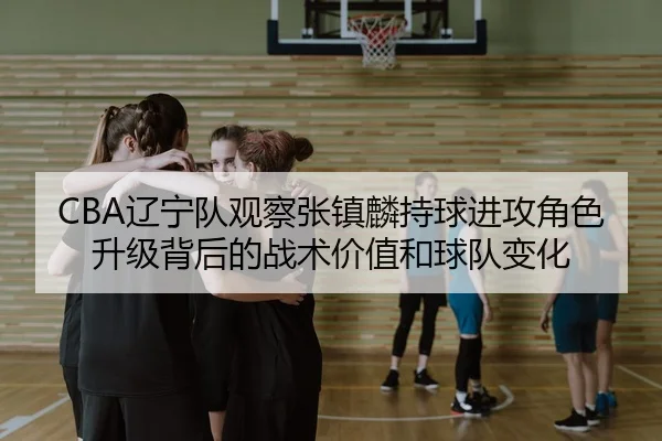 CBA辽宁队观察张镇麟持球进攻角色升级背后的战术价值和球队变化