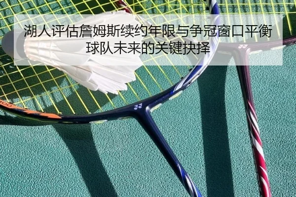 湖人评估詹姆斯续约年限与争冠窗口平衡球队未来的关键抉择 - kaiyun